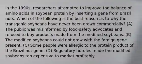 In the 1990s, researchers attempted to improve the balance of amino acids in soybean protein by inserting a gene from Brazil nuts. Which of the following is the best reason as to why the transgenic soybeans have never been grown commercially? (A) The public was misinformed by food-safety advocates and refused to buy products made from the modified soybeans. (B) The modified soybeans could not grow with the foreign gene present. (C) Some people were allergic to the protein product of the Brazil nut gene. (D) Regulatory hurdles made the modified soybeans too expensive to market profitably.