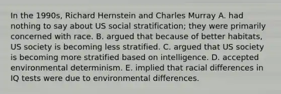 In the 1990s, Richard Hernstein and Charles Murray A. had nothing to say about US social stratification; they were primarily concerned with race. B. argued that because of better habitats, US society is becoming less stratified. C. argued that US society is becoming more stratified based on intelligence. D. accepted environmental determinism. E. implied that racial differences in IQ tests were due to environmental differences.