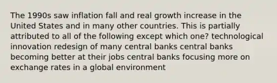 The 1990s saw inflation fall and real growth increase in the United States and in many other countries. This is partially attributed to all of the following except which one? technological innovation redesign of many central banks central banks becoming better at their jobs central banks focusing more on exchange rates in a global environment