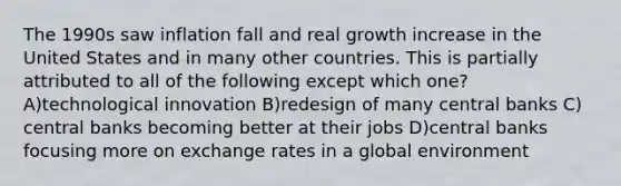 The 1990s saw inflation fall and real growth increase in the United States and in many other countries. This is partially attributed to all of the following except which one? A)technological innovation B)redesign of many central banks C) central banks becoming better at their jobs D)central banks focusing more on exchange rates in a global environment