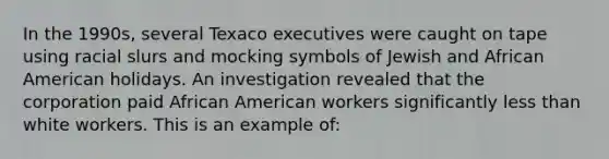 In the 1990s, several Texaco executives were caught on tape using racial slurs and mocking symbols of Jewish and African American holidays. An investigation revealed that the corporation paid African American workers significantly less than white workers. This is an example of: