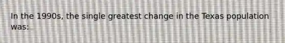 In the 1990s, the single greatest change in the Texas population was: