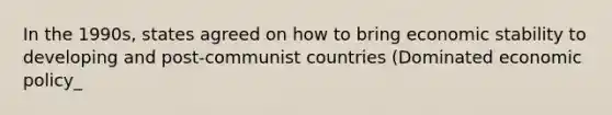 In the 1990s, states agreed on how to bring economic stability to developing and post-communist countries (Dominated economic policy_