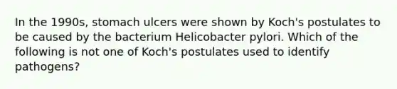 In the 1990s, stomach ulcers were shown by Koch's postulates to be caused by the bacterium Helicobacter pylori. Which of the following is not one of Koch's postulates used to identify pathogens?