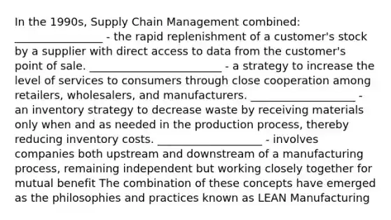 In the 1990s, Supply Chain Management combined: ________________ - the rapid replenishment of a customer's stock by a supplier with direct access to data from the customer's point of sale. ________________________ - a strategy to increase the level of services to consumers through close cooperation among retailers, wholesalers, and manufacturers. ___________________ - an inventory strategy to decrease waste by receiving materials only when and as needed in the production process, thereby reducing inventory costs. ___________________ - involves companies both upstream and downstream of a manufacturing process, remaining independent but working closely together for mutual benefit The combination of these concepts have emerged as the philosophies and practices known as LEAN Manufacturing