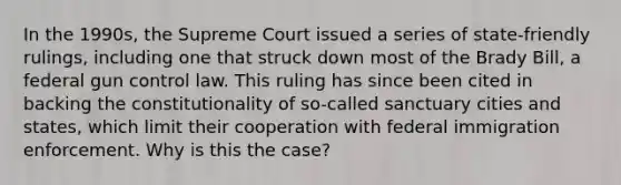 In the 1990s, the Supreme Court issued a series of state-friendly rulings, including one that struck down most of the Brady Bill, a federal gun control law. This ruling has since been cited in backing the constitutionality of so-called sanctuary cities and states, which limit their cooperation with federal immigration enforcement. Why is this the case?