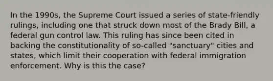 In the 1990s, the Supreme Court issued a series of state-friendly rulings, including one that struck down most of the Brady Bill, a federal gun control law. This ruling has since been cited in backing the constitutionality of so-called "sanctuary" cities and states, which limit their cooperation with federal immigration enforcement. Why is this the case?