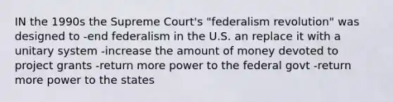 IN the 1990s the Supreme Court's "federalism revolution" was designed to -end federalism in the U.S. an replace it with a unitary system -increase the amount of money devoted to project grants -return more power to the federal govt -return more power to the states