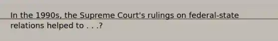 In the 1990s, the Supreme Court's rulings on federal-state relations helped to . . .?