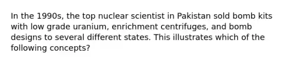 In the 1990s, the top nuclear scientist in Pakistan sold bomb kits with low grade uranium, enrichment centrifuges, and bomb designs to several different states. This illustrates which of the following concepts?