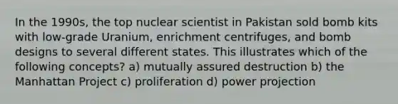 In the 1990s, the top nuclear scientist in Pakistan sold bomb kits with low-grade Uranium, enrichment centrifuges, and bomb designs to several different states. This illustrates which of the following concepts? a) mutually assured destruction b) the Manhattan Project c) proliferation d) power projection