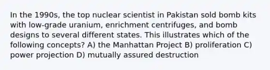 In the 1990s, the top nuclear scientist in Pakistan sold bomb kits with low-grade uranium, enrichment centrifuges, and bomb designs to several different states. This illustrates which of the following concepts? A) the Manhattan Project B) proliferation C) power projection D) mutually assured destruction