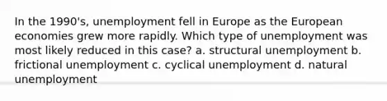 In the 1990's, unemployment fell in Europe as the European economies grew more rapidly. Which type of unemployment was most likely reduced in this case? a. structural unemployment b. frictional unemployment c. cyclical unemployment d. natural unemployment