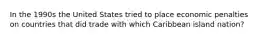 In the 1990s the United States tried to place economic penalties on countries that did trade with which Caribbean island nation?