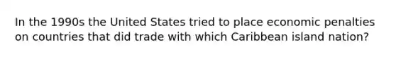 In the 1990s the United States tried to place economic penalties on countries that did trade with which Caribbean island nation?