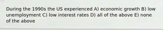 During the 1990s the US experienced A) economic growth B) low unemployment C) low interest rates D) all of the above E) none of the above