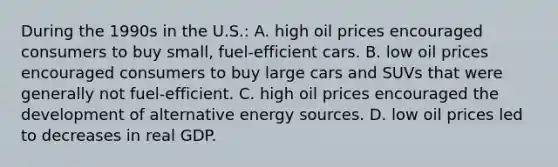 During the 1990s in the U.S.: A. high oil prices encouraged consumers to buy small, fuel-efficient cars. B. low oil prices encouraged consumers to buy large cars and SUVs that were generally not fuel-efficient. C. high oil prices encouraged the development of alternative energy sources. D. low oil prices led to decreases in real GDP.