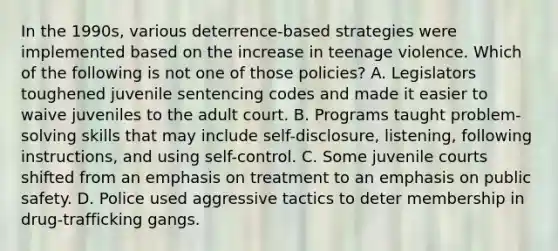 In the 1990s, various deterrence-based strategies were implemented based on the increase in teenage violence. Which of the following is not one of those policies? A. Legislators toughened juvenile sentencing codes and made it easier to waive juveniles to the adult court. B. Programs taught problem-solving skills that may include self-disclosure, listening, following instructions, and using self-control. C. Some juvenile courts shifted from an emphasis on treatment to an emphasis on public safety. D. Police used aggressive tactics to deter membership in drug-trafficking gangs.