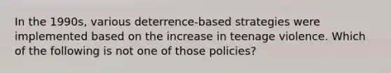 In the 1990s, various deterrence-based strategies were implemented based on the increase in teenage violence. Which of the following is not one of those policies?