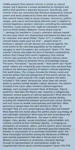 (1990s-present) Post-colonial criticism is similar to cultural studies, but it assumes a unique perspective on literature and politics that warrants a separate discussion. Specifically, post-colonial critics are concerned with literature produced by colonial powers and works produced by those who were/are colonized. Post-colonial theory looks at issues of power, economics, politics, religion, and culture and how these elements work in relation to colonial hegemony (western colonizers controlling the colonized). Therefore, a post-colonial critic might be interested in works such as Daniel Defoe's Robinson Crusoe where colonial "...ideology [is] manifest in Crusoe's colonialist attitude toward the land upon which he's shipwrecked and toward the black man he 'colonizes' and names Friday" (Tyson 377). In addition, post-colonial theory might point out that "...despite Heart of Darkness's (Joseph Conrad) obvious anti-colonist agenda, the novel points to the colonized population as the standard of savagery to which Europeans are contrasted" (Tyson 375). Post-colonial criticism also takes the form of literature composed by authors that critique Euro-centric hegemony. Post-colonial criticism also questions the role of the western literary canon and western history as dominant forms of knowledge making. The terms "first-world," "second world," "third world" and "fourth world" nations are critiqued by post-colonial critics because they reinforce the dominant positions of western cultures populating first world status. This critique includes the literary canon and histories written from the perspective of first-world cultures. So, for example, a post-colonial critic might question the works included in "the canon" because the canon does not contain works by authors outside western culture. Moreover, the authors included in the canon often reinforce colonial hegemonic ideology, such as Joseph Conrad's Heart of Darkness. Typical questions: How does the literary text, explicitly or allegorically, represent various aspects of colonial oppression? What does the text reveal about the problematics of post-colonial identity, including the relationship between personal and cultural identity and such issues as double consciousness and hybridity? What person(s) or groups does the work identify as "other" or stranger? How are such persons/groups described and treated? What does the text reveal about the politics and/or psychology of anti-colonialist resistance? What does the text reveal about the operations of cultural difference - the ways in which race, religion, class, gender, sexual orientation, cultural beliefs, and customs combine to form individual identity - in shaping our perceptions of ourselves, others, and the world in which we live? How does the text respond to or comment upon the characters, themes, or assumptions of a canonized (colonialist) work? Are there meaningful similarities among the literatures of different post-colonial populations? How does a literary text in the Western canon reinforce or undermine colonialist ideology through its representation of colonialization and/or its inappropriate silence about colonized peoples? (Tyson 378-379)