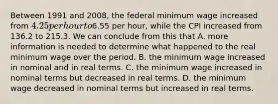 Between 1991 and 2008, the federal minimum wage increased from 4.25 per hour to6.55 per hour, while the CPI increased from 136.2 to 215.3. We can conclude from this that A. more information is needed to determine what happened to the real minimum wage over the period. B. the minimum wage increased in nominal and in real terms. C. the minimum wage increased in nominal terms but decreased in real terms. D. the minimum wage decreased in nominal terms but increased in real terms.