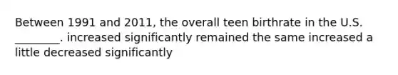 Between 1991 and 2011, the overall teen birthrate in the U.S. ________. increased significantly remained the same increased a little decreased significantly