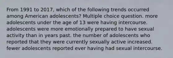 From 1991 to 2017, which of the following trends occurred among American adolescents? Multiple choice question. more adolescents under the age of 13 were having intercourse. adolescents were more emotionally prepared to have sexual activity than in years past. the number of adolescents who reported that they were currently sexually active increased. fewer adolescents reported ever having had sexual intercourse.