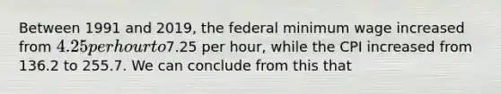 Between 1991 and 2019, the federal minimum wage increased from 4.25 per hour to7.25 per hour, while the CPI increased from 136.2 to 255.7. We can conclude from this that