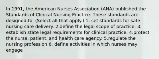 In 1991, the American Nurses Association (ANA) published the Standards of Clinical Nursing Practice. These standards are designed to: (Select all that apply.) 1. set standards for safe nursing care delivery. 2.define the legal scope of practice. 3. establish state legal requirements for clinical practice. 4.protect the nurse, patient, and health care agency. 5.regulate the nursing profession 6. define activities in which nurses may engage