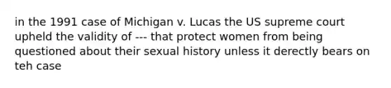 in the 1991 case of Michigan v. Lucas the US supreme court upheld the validity of --- that protect women from being questioned about their sexual history unless it derectly bears on teh case