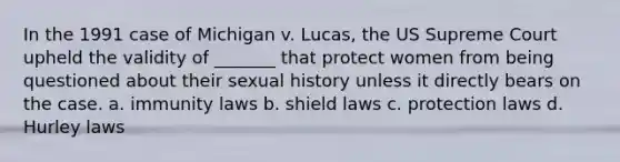 In the 1991 case of Michigan v. Lucas, the US Supreme Court upheld the validity of _______ that protect women from being questioned about their sexual history unless it directly bears on the case. a. immunity laws b. shield laws c. protection laws d. Hurley laws