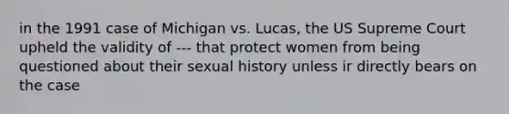 in the 1991 case of Michigan vs. Lucas, the US Supreme Court upheld the validity of --- that protect women from being questioned about their sexual history unless ir directly bears on the case