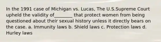 In the 1991 case of Michigan vs. Lucas, The U.S.Supreme Court upheld the validity of________ that protect women from being questioned about their sexual history unless it directly bears on the case. a. Immunity laws b. Shield laws c. Protection laws d. Hurley laws