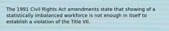 The 1991 Civil Rights Act amendments state that showing of a statistically imbalanced workforce is not enough in itself to establish a violation of the Title VII.