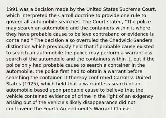 1991 was a decision made by the United States Supreme Court, which interpreted the Carroll doctrine to provide one rule to govern all automobile searches. The Court stated, "The police may search an automobile and the containers within it where they have probable cause to believe contraband or evidence is contained." The decision also overruled the Chadwick-Sanders distinction which previously held that if probable cause existed to search an automobile the police may perform a warrantless search of the automobile and the containers within it, but if the police only had probable cause to search a container in the automobile, the police first had to obtain a warrant before searching the container. It thereby confirmed Carroll v. United States (1925), which held that a warrantless search of an automobile based upon probable cause to believe that the vehicle contained evidence of crime in the light of an exigency arising out of the vehicle's likely disappearance did not contravene the Fourth Amendment's Warrant Clause.