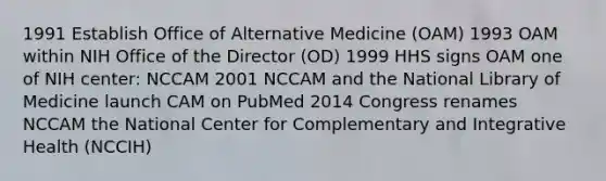 1991 Establish Office of Alternative Medicine (OAM) 1993 OAM within NIH Office of the Director (OD) 1999 HHS signs OAM one of NIH center: NCCAM 2001 NCCAM and the National Library of Medicine launch CAM on PubMed 2014 Congress renames NCCAM the National Center for Complementary and Integrative Health (NCCIH)