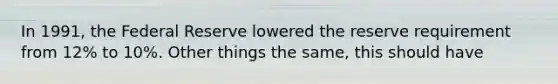 In 1991, the Federal Reserve lowered the reserve requirement from 12% to 10%. Other things the same, this should have