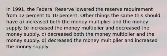 In 1991, the Federal Reserve lowered the reserve requirement from 12 percent to 10 percent. Other things the same this should have a) increased both the money multiplier and the money supply. b) increased the money multiplier and decreased the money supply. c) decreased both the money multiplier and the money supply. d) decreased the money multiplier and increased the money supply.