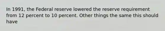 In 1991, the Federal reserve lowered the reserve requirement from 12 percent to 10 percent. Other things the same this should have