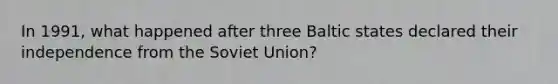 In 1991, what happened after three Baltic states declared their independence from the Soviet Union?