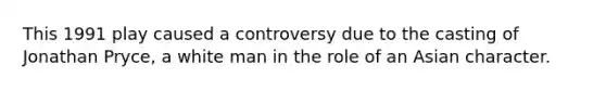 This 1991 play caused a controversy due to the casting of Jonathan Pryce, a white man in the role of an Asian character.