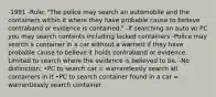 -1991 -Rule: "The police may search an automobile and the containers within it where they have probable cause to believe contraband or evidence is contained." -If searching an auto w/ PC you may search contents including locked containers -Police may search a container in a car without a warrant if they have probable cause to believe it holds contraband or evidence. Limited to search where the evidence is believed to be. -No distinction: •PC to search car = warrantlessly search all containers in it •PC to search container found in a car = warrantlessly search container