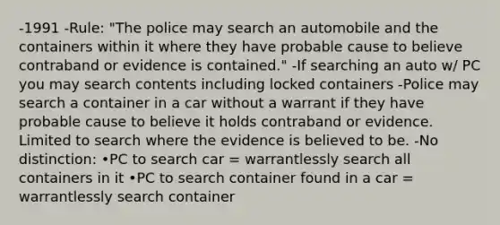 -1991 -Rule: "The police may search an automobile and the containers within it where they have probable cause to believe contraband or evidence is contained." -If searching an auto w/ PC you may search contents including locked containers -Police may search a container in a car without a warrant if they have probable cause to believe it holds contraband or evidence. Limited to search where the evidence is believed to be. -No distinction: •PC to search car = warrantlessly search all containers in it •PC to search container found in a car = warrantlessly search container