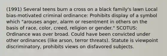 (1991) Several teens burn a cross on a black family's lawn Local bias-motivated criminal ordinance: Prohibits display of a symbol which "arouses anger, alarm or resentment in others on the basis of race, color, creed, religion or gender." SCOTUS: Ordinance was over broad. Could have been convicted under other ordinances (like arson, terror threats). Statute is viewpoint discriminatory, prohibits views on disfavored subjects.