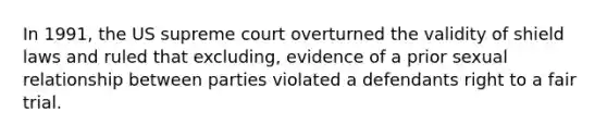 In 1991, the US supreme court overturned the validity of shield laws and ruled that excluding, evidence of a prior sexual relationship between parties violated a defendants right to a fair trial.