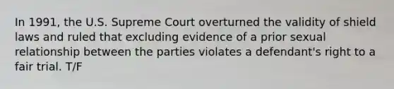 In 1991, the U.S. Supreme Court overturned the validity of shield laws and ruled that excluding evidence of a prior sexual relationship between the parties violates a defendant's right to a fair trial. T/F