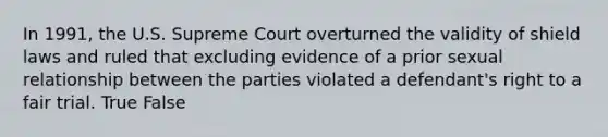 In 1991, the U.S. Supreme Court overturned the validity of shield laws and ruled that excluding evidence of a prior sexual relationship between the parties violated a defendant's right to a fair trial. True False