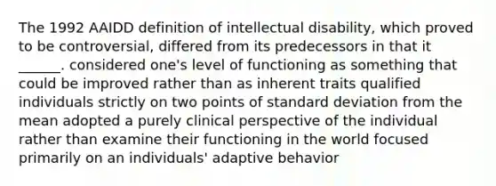 The 1992 AAIDD definition of intellectual disability, which proved to be controversial, differed from its predecessors in that it ______. considered one's level of functioning as something that could be improved rather than as inherent traits qualified individuals strictly on two points of standard deviation from the mean adopted a purely clinical perspective of the individual rather than examine their functioning in the world focused primarily on an individuals' adaptive behavior