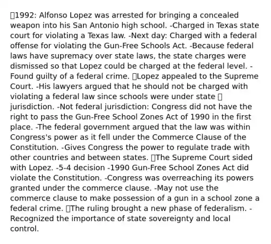 ⦁1992: Alfonso Lopez was arrested for bringing a concealed weapon into his San Antonio high school. -Charged in Texas state court for violating a Texas law. -Next day: Charged with a federal offense for violating the Gun-Free Schools Act. -Because federal laws have supremacy over state laws, the state charges were dismissed so that Lopez could be charged at the federal level. -Found guilty of a federal crime. ⦁Lopez appealed to the Supreme Court. -His lawyers argued that he should not be charged with violating a federal law since schools were under state ⦁ jurisdiction. -Not federal jurisdiction: Congress did not have the right to pass the Gun-Free School Zones Act of 1990 in the first place. -The federal government argued that the law was within Congress's power as it fell under the Commerce Clause of the Constitution. -Gives Congress the power to regulate trade with other countries and between states. ⦁The Supreme Court sided with Lopez. -5-4 decision -1990 Gun-Free School Zones Act did violate the Constitution. -Congress was overreaching its powers granted under the commerce clause. -May not use the commerce clause to make possession of a gun in a school zone a federal crime. ⦁The ruling brought a new phase of federalism. -Recognized the importance of state sovereignty and local control.