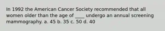 In 1992 the American Cancer Society recommended that all women older than the age of ____ undergo an annual screening mammography. a. 45 b. 35 c. 50 d. 40